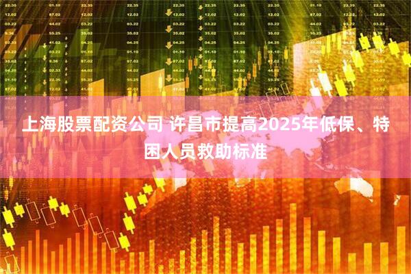 上海股票配资公司 许昌市提高2025年低保、特困人员救助标准