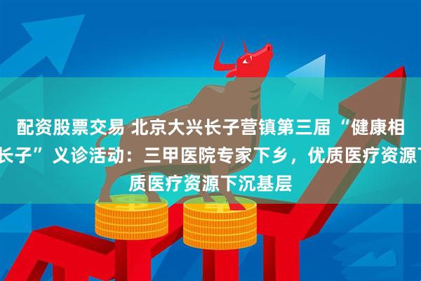 配资股票交易 北京大兴长子营镇第三届 “健康相伴?幸福长子” 义诊活动：三甲医院专家下乡，优质医疗资源下沉基层