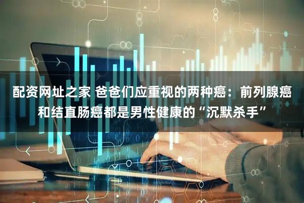 配资网址之家 爸爸们应重视的两种癌：前列腺癌和结直肠癌都是男性健康的“沉默杀手”
