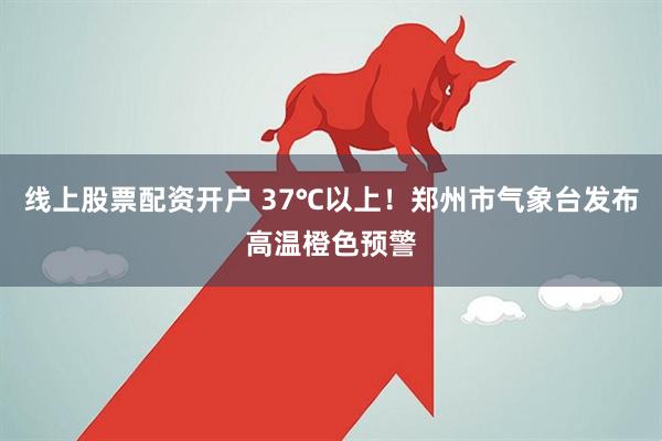 线上股票配资开户 37℃以上！郑州市气象台发布高温橙色预警