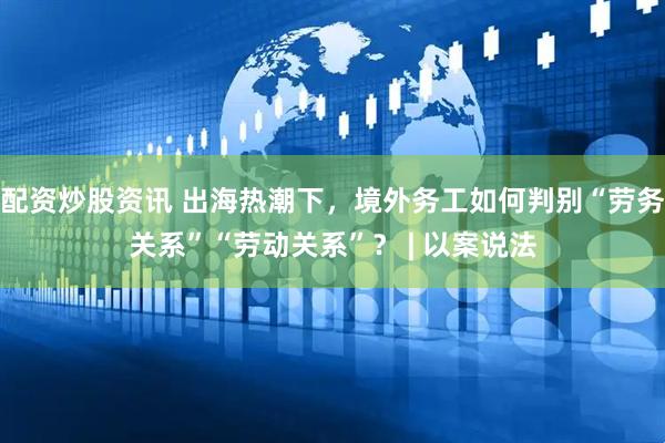 配资炒股资讯 出海热潮下，境外务工如何判别“劳务关系”“劳动关系”？ | 以案说法