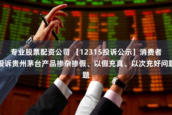 专业股票配资公司 【12315投诉公示】消费者投诉贵州茅台产品掺杂掺假、以假充真、以次充好问题