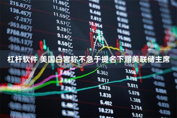 杠杆软件 美国白宫称不急于提名下届美联储主席