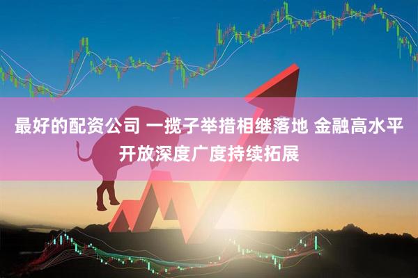最好的配资公司 一揽子举措相继落地 金融高水平开放深度广度持续拓展