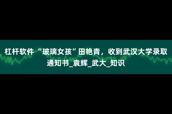 杠杆软件 “玻璃女孩”田艳青，收到武汉大学录取通知书_袁辉_武大_知识