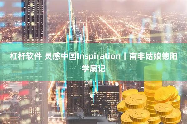 杠杆软件 灵感中国Inspiration丨南非姑娘德阳学扇记