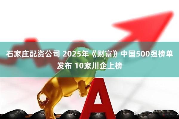 石家庄配资公司 2025年《财富》中国500强榜单发布 10家川企上榜