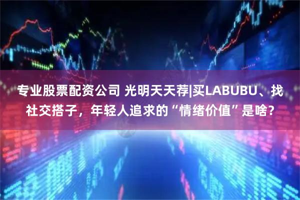 专业股票配资公司 光明天天荐|买LABUBU、找社交搭子，年轻人追求的“情绪价值”是啥？