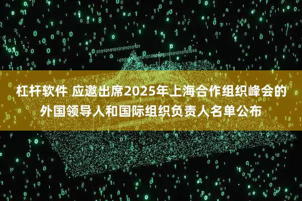 杠杆软件 应邀出席2025年上海合作组织峰会的外国领导人和国际组织负责人名单公布
