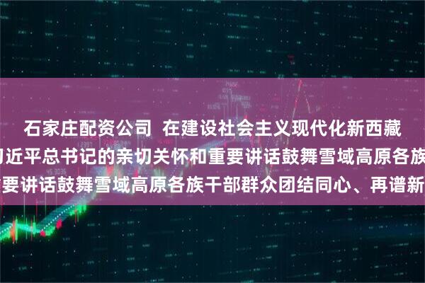 石家庄配资公司  在建设社会主义现代化新西藏的征程上奋力前行——习近平总书记的亲切关怀和重要讲话鼓舞雪域高原各族干部群众团结同心、再谱新篇