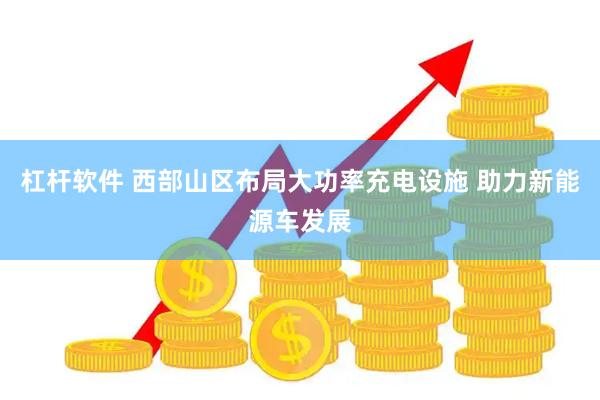 杠杆软件 西部山区布局大功率充电设施 助力新能源车发展