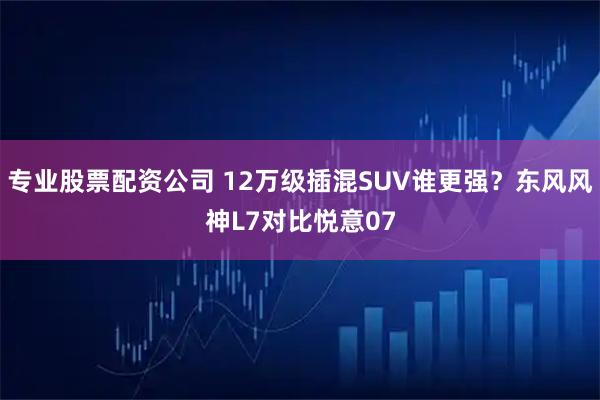 专业股票配资公司 12万级插混SUV谁更强？东风风神L7对比悦意07