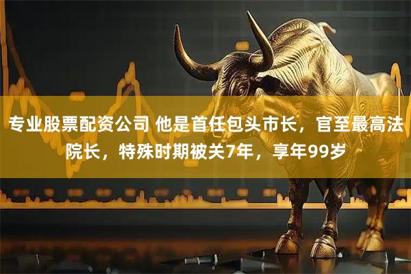 专业股票配资公司 他是首任包头市长，官至最高法院长，特殊时期被关7年，享年99岁