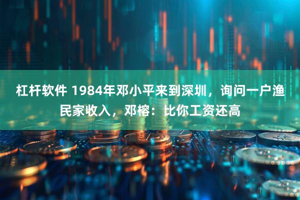 杠杆软件 1984年邓小平来到深圳，询问一户渔民家收入，邓榕：比你工资还高