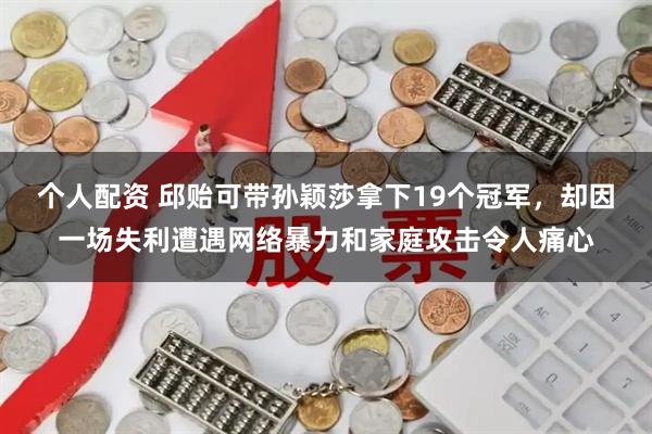 个人配资 邱贻可带孙颖莎拿下19个冠军，却因一场失利遭遇网络暴力和家庭攻击令人痛心
