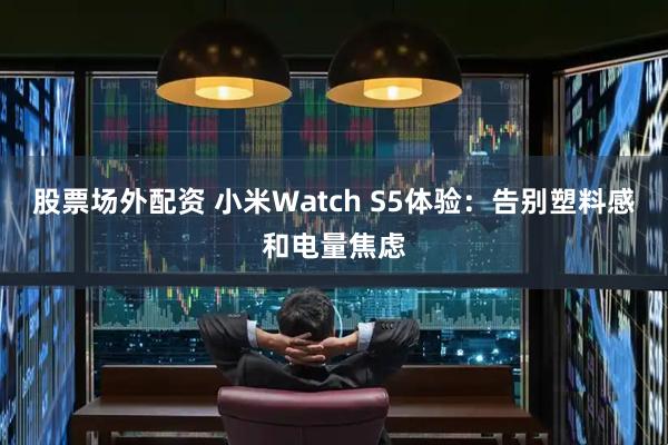 股票场外配资 小米Watch S5体验：告别塑料感和电量焦虑