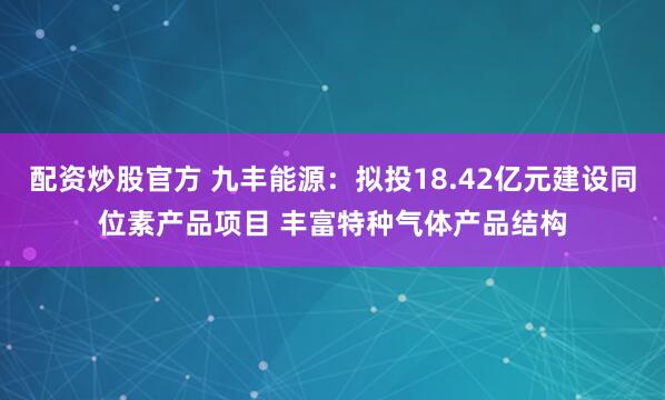 配资炒股官方 九丰能源：拟投18.42亿元建设同位素产品项目 丰富特种气体产品结构