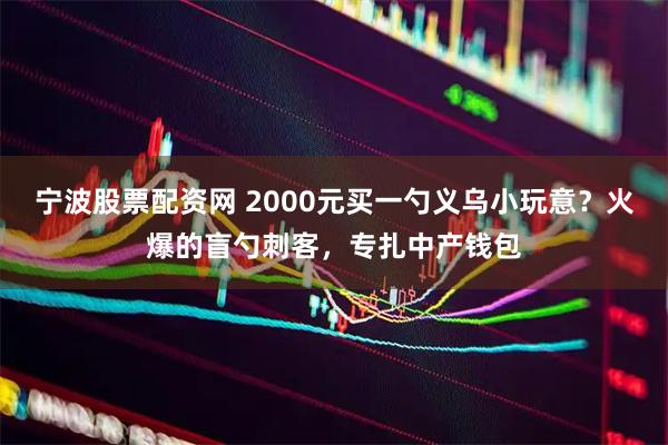 宁波股票配资网 2000元买一勺义乌小玩意?火爆的盲勺刺客,专扎中产钱包