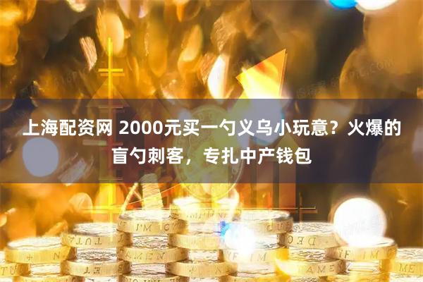 上海配资网 2000元买一勺义乌小玩意？火爆的盲勺刺客，专扎中产钱包