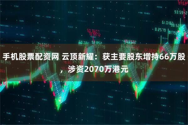 手机股票配资网 云顶新耀：获主要股东增持66万股，涉资2070万港元
