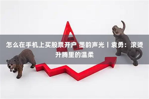 怎么在手机上买股票开户 墨韵声光丨袁勇:滚烫升腾里的温柔