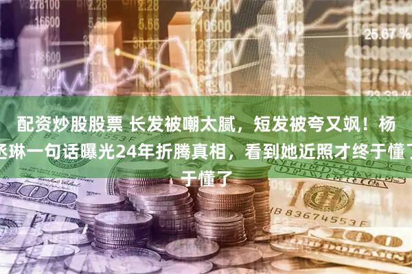 配资炒股股票 长发被嘲太腻,短发被夸又飒!杨丞琳一句话曝光24年折腾真相,看到她近照才终于懂了
